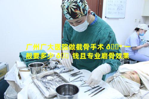 广州广大医院做截骨手术 🌺 一般要多少 🐠 钱且专业磨骨效果如何呢